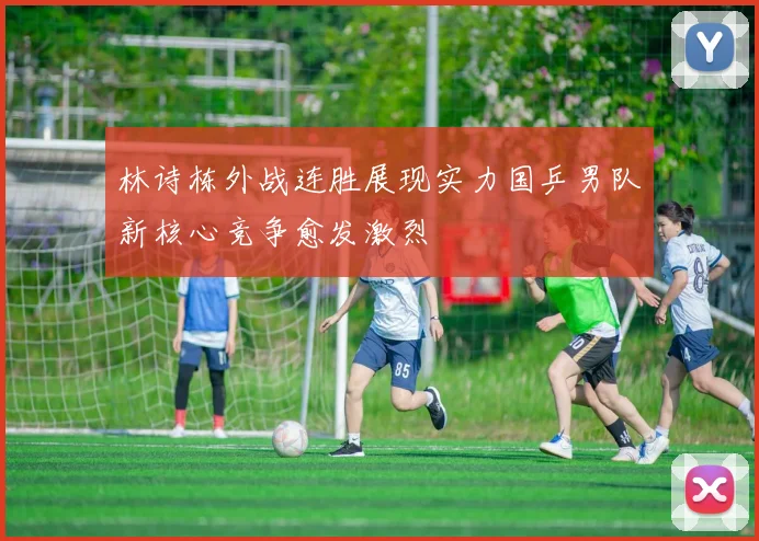 林诗栋外战连胜展现实力国乒男队新核心竞争愈发激烈
