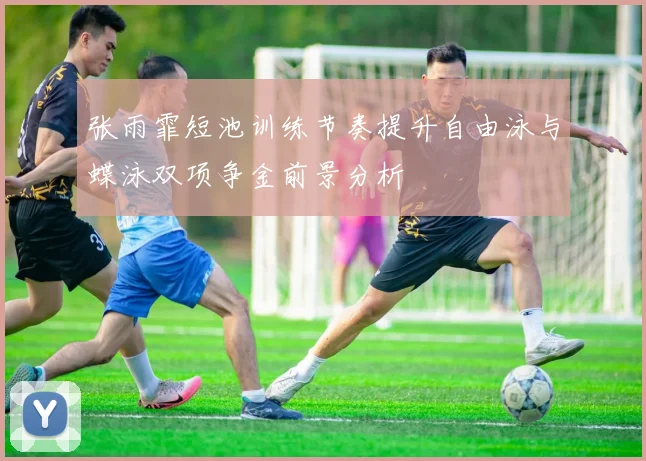 张雨霏短池训练节奏提升自由泳与蝶泳双项争金前景分析