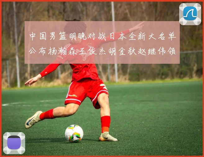 中国男篮明晚对战日本全新大名单公布杨瀚森王俊杰胡金秋赵继伟领衔出战