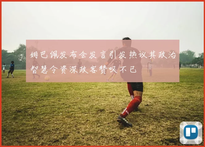 姆巴佩发布会发言引发热议其政治智慧令资深政客赞叹不已