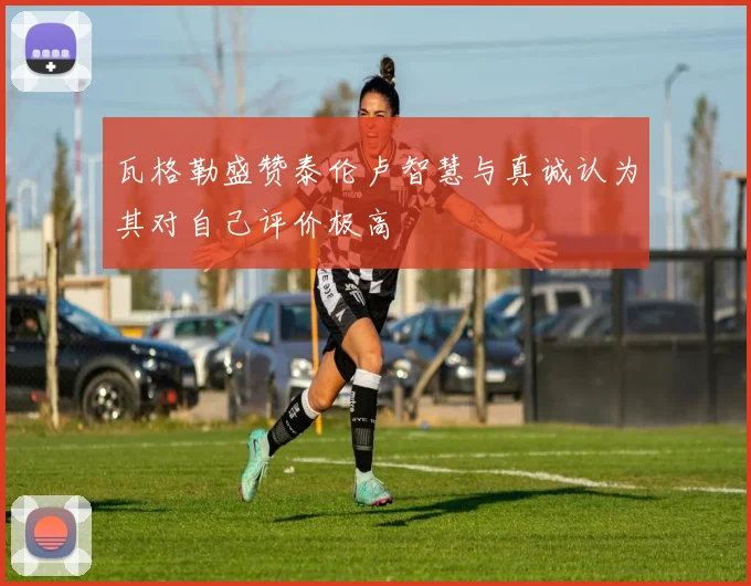 瓦格勒盛赞泰伦卢智慧与真诚认为其对自己评价极高