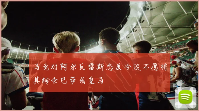 马竞对阿尔瓦雷斯态度冷淡不愿将其转会巴萨或皇马