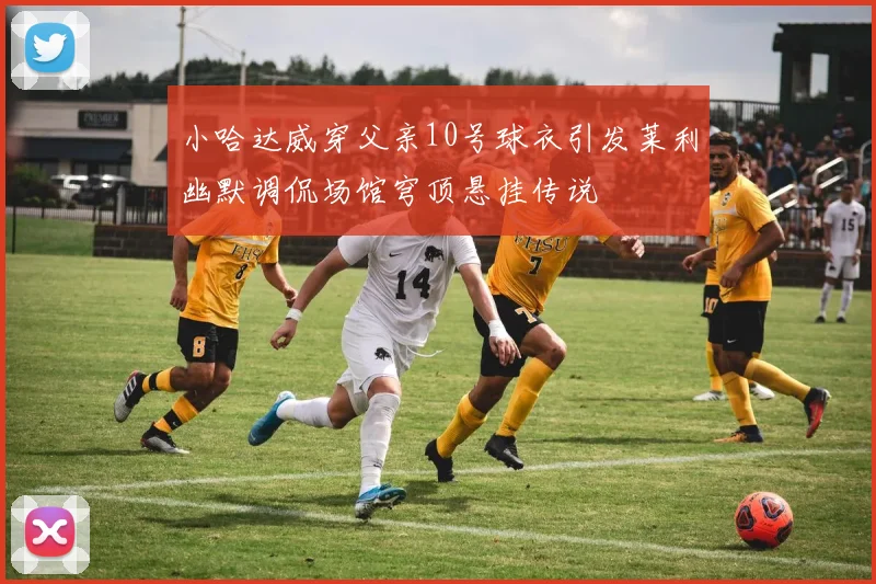 小哈达威穿父亲10号球衣引发莱利幽默调侃场馆穹顶悬挂传说