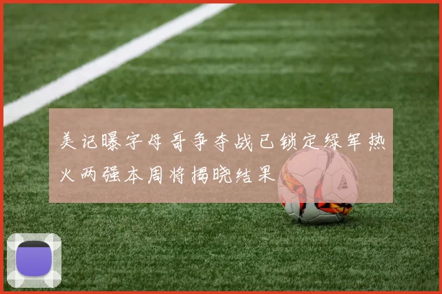 美记曝字母哥争夺战已锁定绿军热火两强本周将揭晓结果