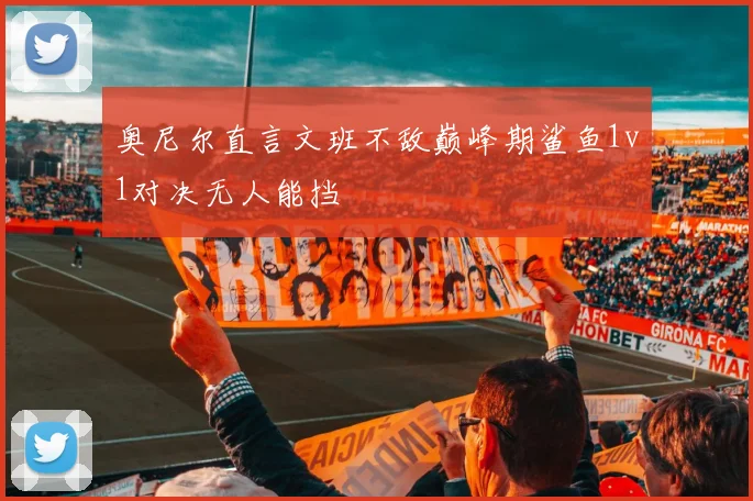 奥尼尔直言文班不敌巅峰期鲨鱼1v1对决无人能挡
