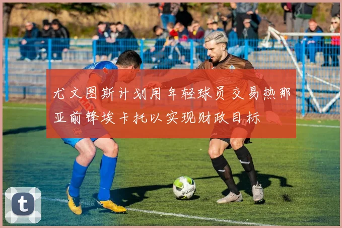尤文图斯计划用年轻球员交易热那亚前锋埃卡托以实现财政目标