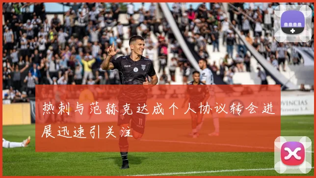 热刺与范赫克达成个人协议转会进展迅速引关注