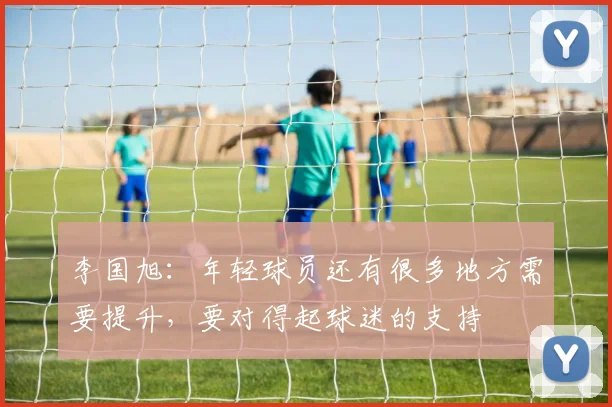 李国旭：年轻球员还有很多地方需要提升，要对得起球迷的支持