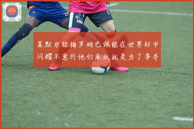 莱默尔称梅罗姆巴佩能在世界杯中闪耀不意外他们来此就是为了争夺最佳球员