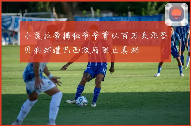 小莫拉蒂揭秘爷爷曾以百万美元签贝利却遭巴西政府阻止真相