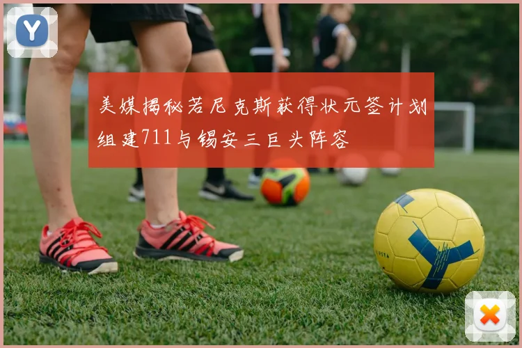 美媒揭秘若尼克斯获得状元签计划组建711与锡安三巨头阵容